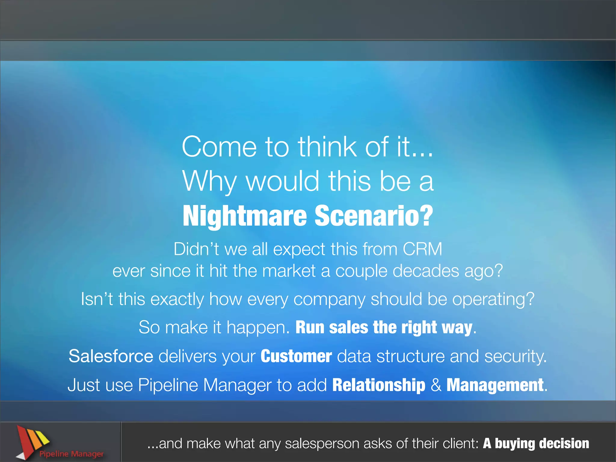 Come to think of it...
               Why would this be a
               Nightmare Scenario?
             Didn’t we all expect this from CRM
     ever since it hit the market a couple decades ago?
 Isn’t this exactly how every company should be operating?
         So make it happen. Run sales the right way.
Salesforce delivers your Customer data structure and security.
Just use Pipeline Manager to add Relationship & Management.


          ...and make what any salesperson asks of their client: A buying decision
 