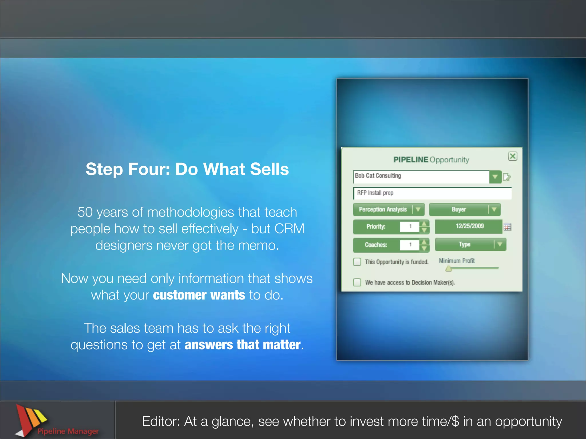 Step Four: Do What Sells

  50 years of methodologies that teach
 people how to sell effectively - but CRM
     designers never got the memo.

Now you need only information that shows
    what your customer wants to do.

   The sales team has to ask the right
 questions to get at answers that matter.




             Editor: At a glance, see whether to invest more time/$ in an opportunity
 