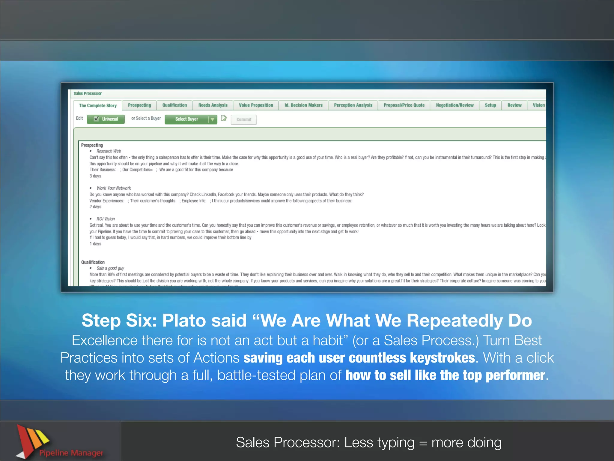 Step Six: Plato said “We Are What We Repeatedly Do
  Excellence there for is not an act but a habit” (or a Sales Process.) Turn Best
Practices into sets of Actions saving each user countless keystrokes. With a click
 they work through a full, battle-tested plan of how to sell like the top performer.



                             Sales Processor: Less typing = more doing
 