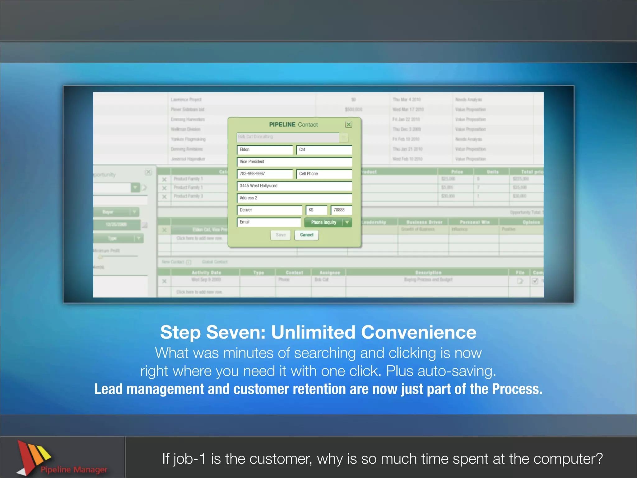 Step Seven: Unlimited Convenience
         What was minutes of searching and clicking is now
      right where you need it with one click. Plus auto-saving.
Lead management and customer retention are now just part of the Process.



          If job-1 is the customer, why is so much time spent at the computer?
 