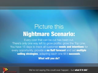 Picture this
          Nightmare Scenario:
           Every cost that can be cut has been cut.
 There’s only one way left to grow proﬁts: grow the Top Line.
You have 15 days to track all customer needs and intentions for
 every opportunity, provide a no ﬂuff forecast and set multiple
     selling strategies, adapting each one till it succeeds.
                        What will you do?



               We’re not saying this could ever happen - but what if it did?
 