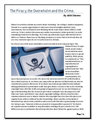 The Piracy, the Overwhelm and the Crime.
                                                                  By Abhi Sharma



 When I was told to submit an article about ‘Anything’ for college’s maiden magazine,
 I found it as a great opportunity to share my views & insights publicly. I just
 surround my eyes in blank & start thinking about some topics about which I could
 write on. To be a techie it becomes my earthy necessity(or rather priority) to write
 something related to technology. So I come up with many topics like Internet & it’s
 effects or Today’s Smart war or Hacking around us or more. But to be frank they all
 are very common topics & are very discussed as already.

 So I chose one of the most usable(but controversial) & most unusual topic, The
                                                                     Online Piracy! A topic
                                                                     which needs rather
                                                                     an uncommon sense
                                                                     & more dare to speak
                                                                     publicly. Well, piracy
                                                                     is considered as “The
                                                                     unauthorized use or
                                                                     reproduction of
                                                                     copyrighted or
                                                                     patent material.” But
                                                                     in our laws(that
                                                                     obviously varies
                                                                     countrywide), it is
 more than just piracy in words. We share the latest movies D.V.D’s with friends is
 also a kind of piracy or we share any song with our phones via Bluetooth can also be
 considered as piracy. Moreover, If we share any book (especially Novels) without
 taking publication’s permission could also give them a reason to Sue us for violating
 copyright laws. But this really not going to happen because we are not living in an
 age of dictatorship. But the reason to give these examples was my purpose to tell
 what our ‘Laws and Orders’ says about copyright infringe. But in actual world a
 common internet user is almost violates the copyright law a.k.a does the piracy on
 regular basis with or without his/her knowledge. Share any file on facebook or
 download any movie from youtube is piracy in itself. But who’s gonna judge it on net.
 As I always says, “Internet is like an ocean & it is impossible to patrol it.” So there’s
 no capable system available to stop this minor infringes & put a check over 100
 billion net users worldwide. But with my this line don’t think I’m against piracy, Well

      1   http://www.instructables.com/id/The-Piracy-the-Overwhelm-and-the-Crime/
 