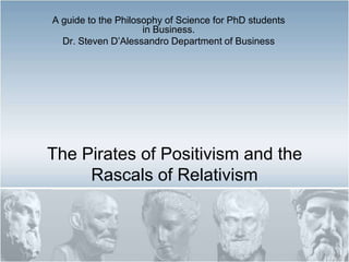 The Pirates of Positivism and the Rascals of Relativism A guide to the Philosophy of Science for PhD students in Business. Dr. Steven D’Alessandro Department of Business 