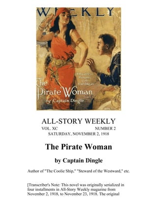 ALL-STORY WEEKLY
VOL. XC NUMBER 2
SATURDAY, NOVEMBER 2, 1918
The Pirate Woman
by Captain Dingle
Author of "The Coolie Ship," "Steward of the Westward," etc.
[Transcriber's Note: This novel was originally serialized in
four installments in All-Story Weekly magazine from
November 2, 1918, to November 23, 1918. The original
 