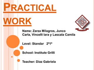 PRACTICAL
WORK
   Name: Zarza Milagros, Junco
   Carla, Vincelli Iara y Lascala Camila

   Level: Standar 2º1º

   School: Institute Grilli

   Teacher: Diaz Gabriela
 