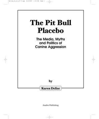 delise_v2_4_3_07-3.qxp   4/4/2007   1:36 PM   Page i




                             The Pit Bull
                              Placebo
                                      The Media, Myths
                                        and Politics of
                                      Canine Aggression




                                                       by

                                               Karen Delise




                                                 Anubis Publishing
 