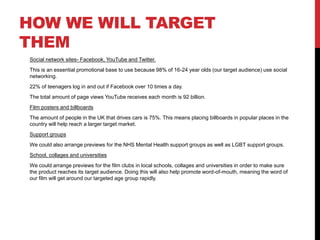 HOW WE WILL TARGET 
THEM 
Social network sites- Facebook, YouTube and Twitter. 
This is an essential promotional base to use because 98% of 16-24 year olds (our target audience) use social 
networking. 
22% of teenagers log in and out if Facebook over 10 times a day. 
The total amount of page views YouTube receives each month is 92 billion. 
Film posters and billboards 
The amount of people in the UK that drives cars is 75%. This means placing billboards in popular places in the 
country will help reach a larger target market. 
Support groups 
We could also arrange previews for the NHS Mental Health support groups as well as LGBT support groups. 
School, collages and universities 
We could arrange previews for the film clubs in local schools, collages and universities in order to make sure 
the product reaches its target audience. Doing this will also help promote word-of-mouth, meaning the word of 
our film will get around our targeted age group rapidly. 
 