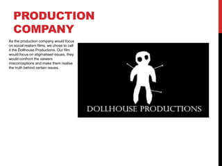 PRODUCTION 
COMPANY 
As the production company would focus 
on social realism films, we chose to call 
it the Dollhouse Productions. Our film 
would focus on stigmatised issues, they 
would confront the viewers 
misconceptions and make them realise 
the truth behind certain issues. 
 