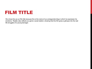 FILM TITLE 
We chose this as our film title because this is the name of our protagonists blog in which he expresses his 
emotions. ‘Reality’ also reflects our genre- social realism, showing that this film gives a glimpse into the real 
life struggles of a young teenager. 
 