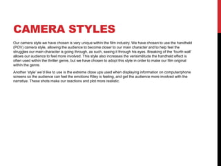 CAMERA STYLES 
Our camera style we have chosen is very unique within the film industry. We have chosen to use the handheld 
(POV) camera style, allowing the audience to become closer to our main character and to help feel the 
struggles our main character is going through, as such, seeing it through his eyes. Breaking of the ‘fourth wall’ 
allows our audience to feel more involved. This style also increases the verisimilitude the handheld effect is 
often used within the thriller genre, but we have chosen to adopt this style in order to make our film original 
within the genre. 
Another ‘style’ we’d like to use is the extreme close ups used when displaying information on computer/phone 
screens so the audience can feel the emotions Riley is feeling, and get the audience more involved with the 
narrative. These shots make our reactions and plot more realistic. 
 