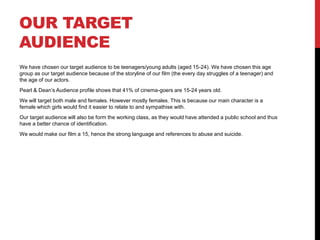 OUR TARGET 
AUDIENCE 
We have chosen our target audience to be teenagers/young adults (aged 15-24). We have chosen this age 
group as our target audience because of the storyline of our film (the every day struggles of a teenager) and 
the age of our actors. 
Pearl & Dean’s Audience profile shows that 41% of cinema-goers are 15-24 years old. 
We will target both male and females. However mostly females. This is because our main character is a 
female which girls would find it easier to relate to and sympathise with. 
Our target audience will also be form the working class, as they would have attended a public school and thus 
have a better chance of identification. 
We would make our film a 15, hence the strong language and references to abuse and suicide. 
 