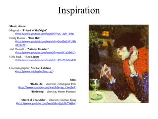 Inspiration
Music videos:
Mogwai – ‘Friend of the Night’
(http://www.youtube.com/watch?v=yC_3alnTE9g)
Emily Haines – ‘Our Hell’
(http://www.youtube.com/watch?v=9ud6vj2NFU8&
ob=av2e)
Joel Plaskett – ‘Natural Disaster’
(http://www.youtube.com/watch?v=qmbf1q5SxkU)
Holy Fuck – ‘Red Lights’
(http://www.youtube.com/watch?v=DhaRkWfaq10)
Cinematographer: Michael Leblanc
(http://www.michaelleblanc.ca/)
Film:
‘Radio On’ – director; Christopher Petit
(http://www.youtube.com/watch?v=agLjt5wtSeA)
‘Bodysong’ – director; Simon Pummell
‘Street of Crocodiles’ – director; Brothers Quay
(http://www.youtube.com/watch?v=2gIb0bTWj6w)
 