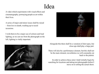 Idea
A video which experiments with visual effects and
cinematography; portraying people as art within
their lives.
A series of major and minor issues shall be raised
– from love to death, washing up to social
occasions.
I wish there to be a major use of colours and loud
lighting, as we can see from the photograph on the
left, lighting is vitally important.
Alongside this there shall be a variation of shot types, but
close-ups shall play a large part.
There will also be a performance element, but this shall not
be the main element; nevertheless we will constantly cut
back to the pianist.
In order to achieve these aims I shall initially begin by
searching for locations and taking test photographs before I
move on to setting the actual shoot.
 