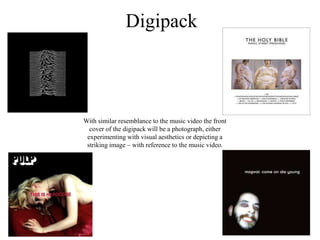 Digipack
With similar resemblance to the music video the front
cover of the digipack will be a photograph, either
experimenting with visual aesthetics or depicting a
striking image – with reference to the music video.
 