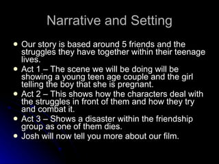 Narrative and Setting Our story is based around 5 friends and the struggles they have together within their teenage lives. Act 1 – The scene we will be doing will be showing a young teen age couple and the girl telling the boy that she is pregnant. Act 2 – This shows how the characters deal with the struggles in front of them and how they try and combat it. Act 3 – Shows a disaster within the friendship group as one of them dies.  Josh will now tell you more about our film. 