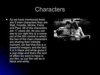 Characters As we have mentioned there are 5 main characters they are Matt, Freddie, Mickie, Fiona and Paul. All of the characters are 17 years old. As you can see to our right this is a scene out of the film control in which the two of the main characters are sharing their intimate moment, we feel that this is a powerful imagery and the fact it is in black and white gives it a real edge and that’s the sort of effect we want to have in our film, so our film will be in black and white.  