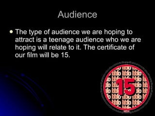 Audience The type of audience we are hoping to attract is a teenage audience who we are hoping will relate to it. The certificate of our film will be 15. 