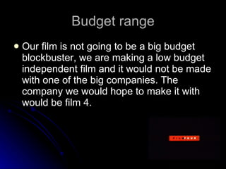 Budget range Our film is not going to be a big budget blockbuster, we are making a low budget independent film and it would not be made with one of the big companies. The company we would hope to make it with would be film 4. 