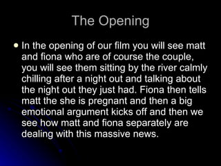 The Opening In the opening of our film you will see matt and fiona who are of course the couple, you will see them sitting by the river calmly chilling after a night out and talking about the night out they just had. Fiona then tells matt the she is pregnant and then a big emotional argument kicks off and then we see how matt and fiona separately are dealing with this massive news. 