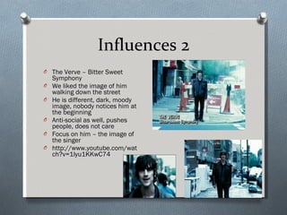 Influences 2 The Verve – Bitter Sweet Symphony We liked the image of him walking down the street He is different, dark, moody image, nobody notices him at the beginning Anti-social as well, pushes people, does not care Focus on him – the image of the singer http://www.youtube.com/watch?v=1lyu1KKwC74 