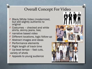 Overall Concept For Video Black/White Video (modernized, but still slightly authentic to original Costumes – checked and white shirts, skinny jeans, ties; narrative based video Different locations, logic follow-up Abstract images and ideas Performance elements Right length of track time  Up-beat tempo – fast cuts, variety of shots Appeals to young audience 