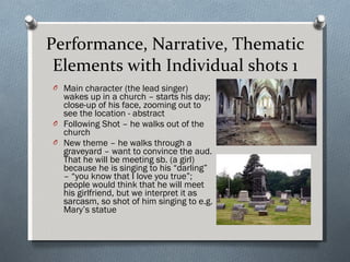 Performance, Narrative, Thematic Elements with Individual shots 1 Main character (the lead singer) wakes up in a church – starts his day; close-up of his face, zooming out to see the location - abstract Following Shot – he walks out of the church New theme – he walks through a graveyard – want to convince the aud. That he will be meeting sb. (a girl) because he is singing to his “darling” – “you know that I love you true”; people would think that he will meet his girlfriend, but we interpret it as sarcasm, so shot of him singing to e.g. Mary’s statue  