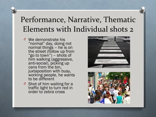 Performance, Narrative, Thematic Elements with Individual shots 2 We demonstrate his “normal” day, doing not normal things – he is on the street (follow up from “go to town”) – shots of him walking (aggressive, anti-social), picking up cans from the bin, juxtaposition with busy, working people, he wants to be different Shot of him waiting for a traffic light to turn red in order to zebra cross  