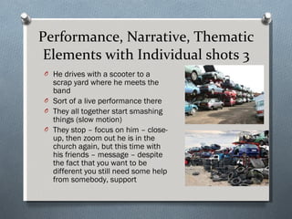 Performance, Narrative, Thematic Elements with Individual shots 3 He drives with a scooter to a scrap yard where he meets the band Sort of a live performance there They all together start smashing things (slow motion) They stop – focus on him – close-up, then zoom out he is in the church again, but this time with his friends – message – despite the fact that you want to be different you still need some help from somebody, support 
