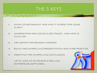THE 5 KEYS

1.   KNOW YOUR PRODUCT AND WHY IT IS BEST FOR YOUR
     CLIENT

2.   UNDERSTAND HOW YOUR CLIENT BUYS - AND WHO IS
     INVOLVED

3.   INFLUENCE THE DECISION MAKERS

4.   BUILD THE COMPELLING PRESENTATION AND OVER PRACTICE

5.   CREATING THE COMPELLING CONCLUSION

     LET’S LOOK AT AN EXAMPLE SELLING
     ENTERPRISE SOFTWARE...
                                                emergination
 