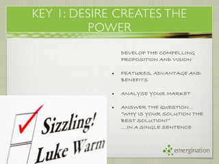 KEY 1: DESIRE CREATES THE
         POWER
            !   DEVELOP THE COMPELLING
                PROPOSITION AND VISION

            •   FEATURES, ADVANTAGE AND
                BENEFITS

            •   ANALYSE YOUR MARKET

            •   ANSWER THE QUESTION…
                “WHY IS YOUR SOLUTION THE
                BEST SOLUTION?”
                ….IN A SINGLE SENTENCE



                                emergination
 