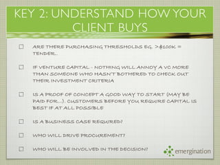 KEY 2: UNDERSTAND HOW YOUR
         CLIENT BUYS
  ARE THERE PURCHASING THRESHOLDS EG. >$100K =
  TENDER..

  IF VENTURE CAPITAL - NOTHING WILL ANNOY A VC MORE
  THAN SOMEONE WHO HASN’T BOTHERED TO CHECK OUT
  THEIR INVESTMENT CRITERIA

  IS A PROOF OF CONCEPT A GOOD WAY TO START (MAY BE
  PAID FOR…). CUSTOMERS BEFORE YOU REQUIRE CAPITAL IS
  BEST IF AT ALL POSSIBLE

  IS A BUSINESS CASE REQUIRED?

  WHO WILL DRIVE PROCUREMENT?

  WHO WILL BE INVOLVED IN THE DECISION?
                                              emergination
 