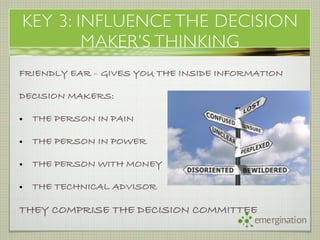 KEY 3: INFLUENCE THE DECISION
        MAKER’S THINKING
FRIENDLY EAR – GIVES YOU THE INSIDE INFORMATION

DECISION MAKERS:

•   THE PERSON IN PAIN

•   THE PERSON IN POWER

•   THE PERSON WITH MONEY

•   THE TECHNICAL ADVISOR

THEY COMPRISE THE DECISION COMMITTEE
                                         emergination
 
