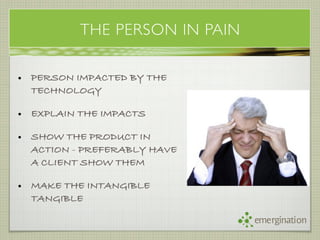 THE PERSON IN PAIN

• PERSON IMPACTED BY THE
  TECHNOLOGY

• EXPLAIN THE IMPACTS

• SHOW THE PRODUCT IN
  ACTION - PREFERABLY HAVE
  A CLIENT SHOW THEM

• MAKE THE INTANGIBLE
  TANGIBLE

                               emergination
 