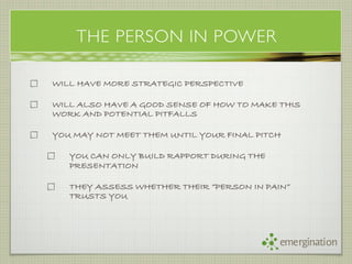 THE PERSON IN POWER

WILL HAVE MORE STRATEGIC PERSPECTIVE

WILL ALSO HAVE A GOOD SENSE OF HOW TO MAKE THIS
WORK AND POTENTIAL PITFALLS

YOU MAY NOT MEET THEM UNTIL YOUR FINAL PITCH

   YOU CAN ONLY BUILD RAPPORT DURING THE
   PRESENTATION

   THEY ASSESS WHETHER THEIR “PERSON IN PAIN”
   TRUSTS YOU




                                           emergination
 