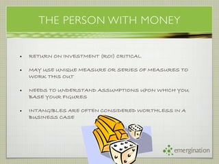 THE PERSON WITH MONEY


•   RETURN ON INVESTMENT (ROI) CRITICAL

•   MAY USE UNIQUE MEASURE OR SERIES OF MEASURES TO
    WORK THIS OUT

•   NEEDS TO UNDERSTAND ASSUMPTIONS UPON WHICH YOU
    BASE YOUR FIGURES

•   INTANGIBLES ARE OFTEN CONSIDERED WORTHLESS IN A
    BUSINESS CASE




                                               emergination
 