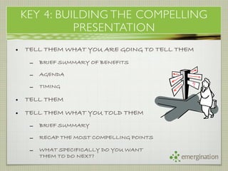 KEY 4: BUILDING THE COMPELLING
              PRESENTATION
•   TELL THEM WHAT YOU ARE GOING TO TELL THEM
     –   BRIEF SUMMARY OF BENEFITS

     –   AGENDA

     –   TIMING

•   TELL THEM

•   TELL THEM WHAT YOU TOLD THEM
     –   BRIEF SUMMARY

     –   RECAP THE MOST COMPELLING POINTS

     –   WHAT SPECIFICALLY DO YOU WANT
         THEM TO DO NEXT?                   emergination
 