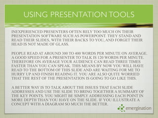 USING PRESENTATION TOOLS

INEXPERIENCED PRESENTERS OFTEN RELY TOO MUCH ON THEIR
PRESENTATION SOFTWARE SUCH AS POWERPOINT. THEY STAND AND
READ THEIR SLIDES, WITH THEIR BACKS TO YOU, AND FORGET THEIR
HEAD IS NOT MADE OF GLASS.

PEOPLE READ AT AROUND 300 TO 400 WORDS PER MINUTE ON AVERAGE.
A GOOD SPEED FOR A PRESENTER TO TALK IS 120 WORDS PER MINUTE.
THEREFORE ON AVERAGE YOUR AUDIENCE CAN READ THREE TIMES
FASTER THAN YOU CAN SPEAK. THIS MEANS BY NOW YOU WILL HAVE
READ TO THE BOTTOM OF THIS SLIDE AND ARE WAITING FOR ME TO
HURRY UP AND FINISH READING IT. YOU ARE ALSO QUITE WORRIED
THAT THE REST OF THE PRESENTATION IS GOING TO GO LIKE THIS.

A BETTER WAY IS TO TALK ABOUT THE ISSUES THAT EACH SLIDE
ADDRESSES AND USE THE SLIDE TO BRING TOGETHER A SUMMARY OF
THE KEY POINTS. YOU MIGHT BE SIMPLY ADDRESSING EACH POINT IN
MORE DEPTH THAN YOU HAVE ON THE SLIDE. IF YOU ILLUSTRATE A
CONCEPT WITH A DIAGRAM SO MUCH THE BETTER.
                                                    emergination
 