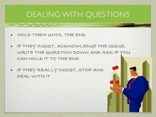 DEALING WITH QUESTIONS

• HOLD THEM UNTIL THE END

• IF THEY INSIST, ACKNOWLEDGE THE ISSUE,
  WRITE THE QUESTION DOWN AND ASK IF YOU
  CAN HOLD IT TO THE END

• IF THEY REALLY INSIST, STOP AND
  DEAL WITH IT




                                     emergination
 