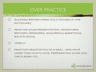 OVER PRACTICE
SUCCESS BEFORE WORK ONLY OCCURS IN THE
DICTIONARY

PRACTICE YOUR PRESENTATION, HANDOVERS
BETWEEN SPEAKERS, ANSWERING QUESTIONS,
ROLE PLAYING

VIDEO IT

PRACTICE NEGOTIATING TO A DEAL - AND HAVE
MORE THAN ONE IN MIND. PREPARATION GIVES YOU
THE FLEXIBILITY...


                                     emergination
 