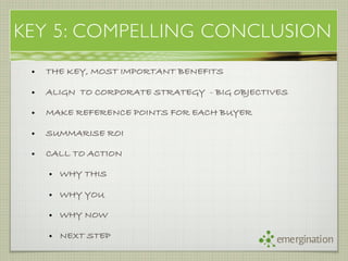 KEY 5: COMPELLING CONCLUSION
 •   THE KEY, MOST IMPORTANT BENEFITS

 •   ALIGN TO CORPORATE STRATEGY - BIG OBJECTIVES

 •   MAKE REFERENCE POINTS FOR EACH BUYER

 •   SUMMARISE ROI

 •   CALL TO ACTION

     • WHY THIS

     • WHY YOU

     • WHY NOW

     • NEXT STEP                              emergination
 