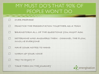 MY MUST DO’S THAT 90% OF
    PEOPLE WON’T DO
OVER PREPARE

PRACTICE THE PRESENTATION TOGETHER AS A TEAM

BRAINSTORM ALL OF THE QUESTIONS YOU MIGHT ASK

DETERMINE WHO ANSWERS THEM - CHANNEL THE FLOW,
INVOLVE EVERYONE

HAVE YOUR NOTES TO HAND

WARM UP YOUR VOICE

TRY TO ENJOY IT

TAKE THEM ON THE JOURNEY
                                          emergination
 