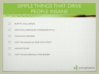 SIMPLE THINGS THAT DRIVE
      PEOPLE INSANE

RATTLING KEYS

MOVING AROUND INCESSANTLY

WAVING HANDS

NOT ENGAGING EYE CONTACT

MONOTONE

NOT ANSWERING THE BRIEF




                            emergination
 