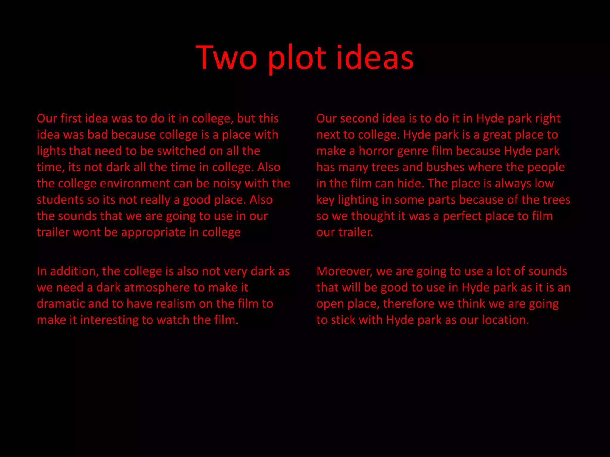 Two plot ideas
Our first idea was to do it in college, but this    Our second idea is to do it in Hyde park right
idea was bad because college is a place with        next to college. Hyde park is a great place to
lights that need to be switched on all the          make a horror genre film because Hyde park
time, its not dark all the time in college. Also    has many trees and bushes where the people
the college environment can be noisy with the       in the film can hide. The place is always low
students so its not really a good place. Also       key lighting in some parts because of the trees
the sounds that we are going to use in our          so we thought it was a perfect place to film
trailer wont be appropriate in college              our trailer.

In addition, the college is also not very dark as   Moreover, we are going to use a lot of sounds
we need a dark atmosphere to make it                that will be good to use in Hyde park as it is an
dramatic and to have realism on the film to         open place, therefore we think we are going
make it interesting to watch the film.              to stick with Hyde park as our location.
 