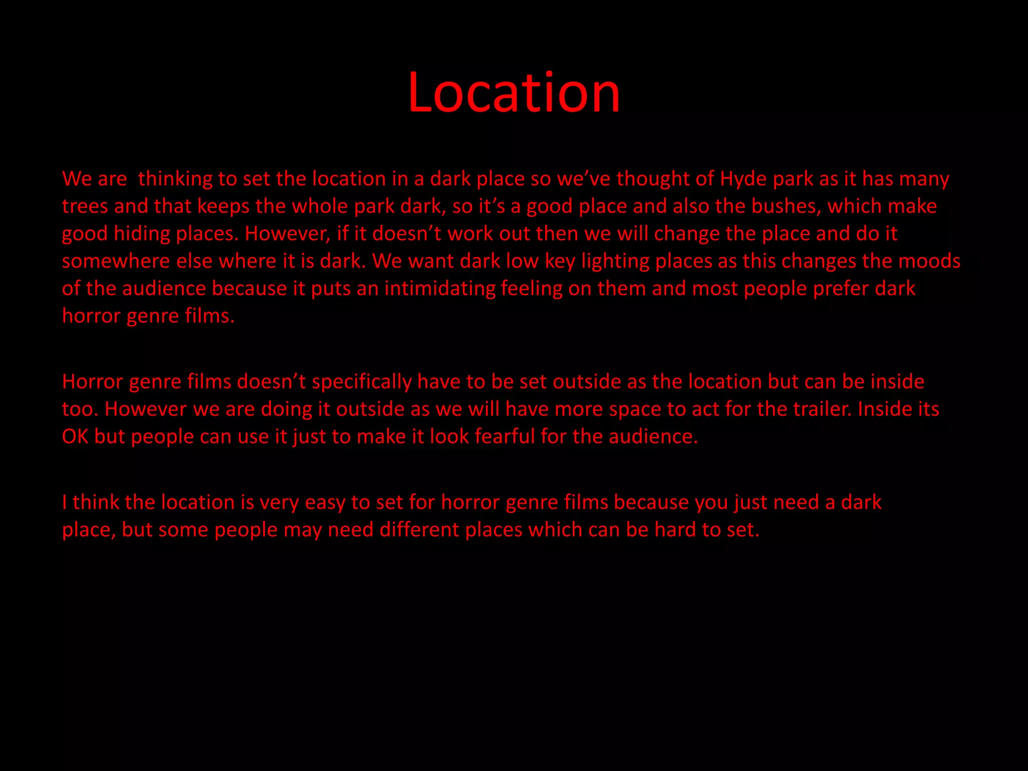 Location
We are thinking to set the location in a dark place so we’ve thought of Hyde park as it has many
trees and that keeps the whole park dark, so it’s a good place and also the bushes, which make
good hiding places. However, if it doesn’t work out then we will change the place and do it
somewhere else where it is dark. We want dark low key lighting places as this changes the moods
of the audience because it puts an intimidating feeling on them and most people prefer dark
horror genre films.

Horror genre films doesn’t specifically have to be set outside as the location but can be inside
too. However we are doing it outside as we will have more space to act for the trailer. Inside its
OK but people can use it just to make it look fearful for the audience.

I think the location is very easy to set for horror genre films because you just need a dark
place, but some people may need different places which can be hard to set.
 