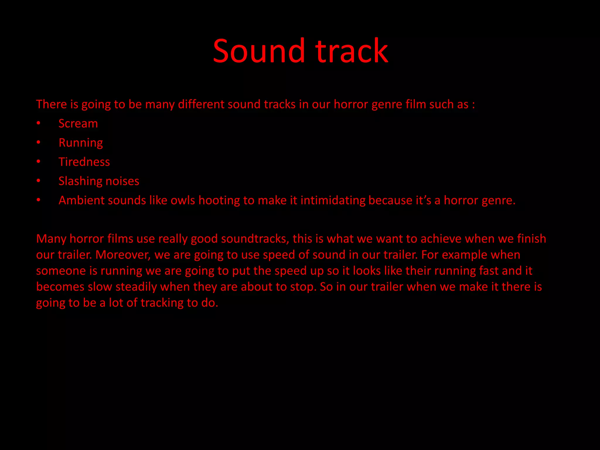 Sound track
There is going to be many different sound tracks in our horror genre film such as :
• Scream
• Running
• Tiredness
• Slashing noises
• Ambient sounds like owls hooting to make it intimidating because it’s a horror genre.

Many horror films use really good soundtracks, this is what we want to achieve when we finish
our trailer. Moreover, we are going to use speed of sound in our trailer. For example when
someone is running we are going to put the speed up so it looks like their running fast and it
becomes slow steadily when they are about to stop. So in our trailer when we make it there is
going to be a lot of tracking to do.
 