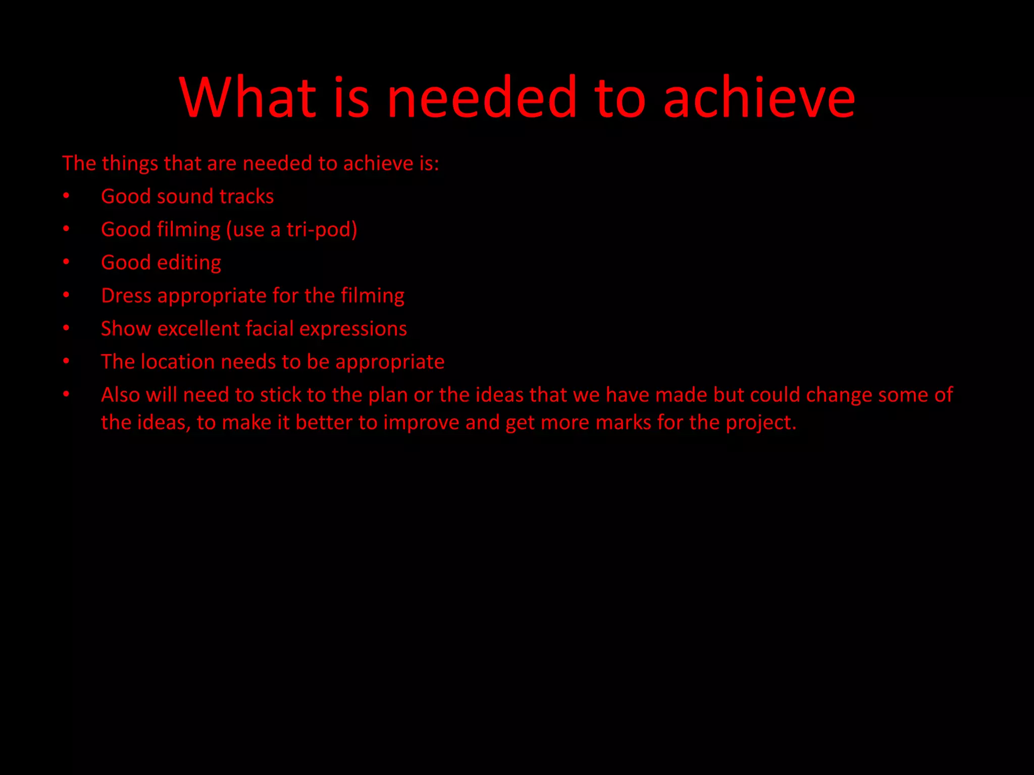 What is needed to achieve
The things that are needed to achieve is:
• Good sound tracks
• Good filming (use a tri-pod)
• Good editing
• Dress appropriate for the filming
• Show excellent facial expressions
• The location needs to be appropriate
• Also will need to stick to the plan or the ideas that we have made but could change some of
    the ideas, to make it better to improve and get more marks for the project.
 