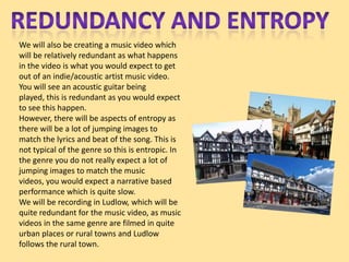 We will also be creating a music video which
will be relatively redundant as what happens
in the video is what you would expect to get
out of an indie/acoustic artist music video.
You will see an acoustic guitar being
played, this is redundant as you would expect
to see this happen.
However, there will be aspects of entropy as
there will be a lot of jumping images to
match the lyrics and beat of the song. This is
not typical of the genre so this is entropic. In
the genre you do not really expect a lot of
jumping images to match the music
videos, you would expect a narrative based
performance which is quite slow.
We will be recording in Ludlow, which will be
quite redundant for the music video, as music
videos in the same genre are filmed in quite
urban places or rural towns and Ludlow
follows the rural town.
 