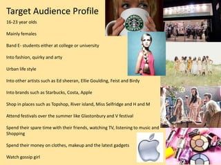 Target Audience Profile
16-23 year olds

Mainly females

Band E- students either at college or university

Into fashion, quirky and arty

Urban life style

Into other artists such as Ed sheeran, Ellie Goulding, Feist and Birdy

Into brands such as Starbucks, Costa, Apple

Shop in places such as Topshop, River island, Miss Selfridge and H and M

Attend festivals over the summer like Glastonbury and V festival

Spend their spare time with their friends, watching TV, listening to music and
Shopping

Spend their money on clothes, makeup and the latest gadgets

Watch gossip girl
 