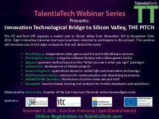 Presents:
Innovation Technological Bridge to Silicon Valley, THE PITCH
The ITC and Red UPE organize a market visit to Silicon Valley from November 5th to November 10th,
2012. Eight innovative Canarian start-ups have been selected to participate in this project. This webinar
will introduce you to the eight companies that will attend the event.

               Play Medusa: independent video games and Art and Art&Software services.
               The Singular Factory: a singular software factory and a video games studio.
               eSignus: payment method based on the “What you see is what you sign” paradigm.
               Justyourtrip: development of Mobile projects.
               Genesis Engineer: applications based on visible light communication technology.
               4D3/Animation Studio: solutions for communication and advertising businesses.
               ADVANTISING (kunube): distribution of online video ads and VoIP.
               Geosophic: location based tracking and analytics for mobile developers and publishers.

Moderated by John Coate, Founder of the San Francisco Chronicle online (www.sfgate.com)

Sponsors:

            November 2, 2012. 7am (San Francisco) / 2pm (Canary Islands)
                      Online Registration in TalentiaTech.com
 