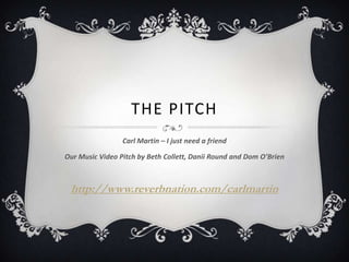 THE PITCH
                 Carl Martin – I just need a friend

Our Music Video Pitch by Beth Collett, Danii Round and Dom O’Brien



 http://www.reverbnation.com/carlmartin
 